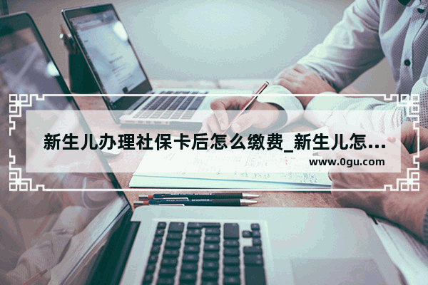 新生儿办理社保卡后怎么缴费_新生儿怎么办社保