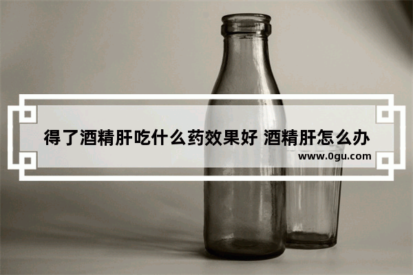 得了酒精肝吃什么药效果好 酒精肝怎么办