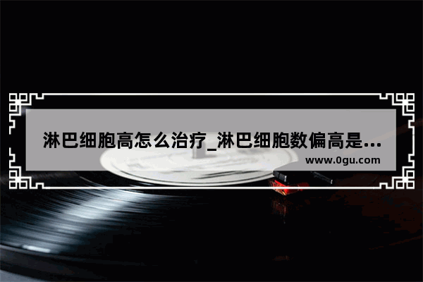 淋巴细胞高怎么治疗_淋巴细胞数偏高是什么原因
