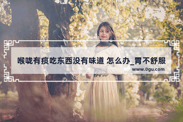 喉咙有痰吃东西没有味道 怎么办_胃不舒服口中没味不想吃饭