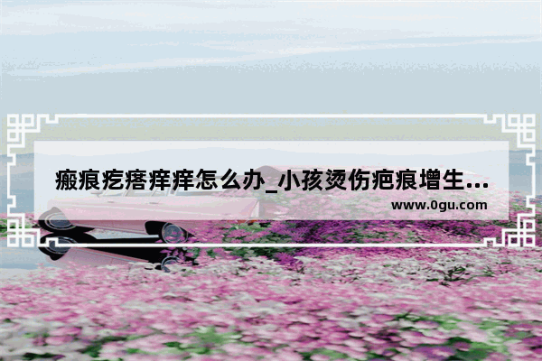 瘢痕疙瘩痒痒怎么办_小孩烫伤疤痕增生痒怎么办
