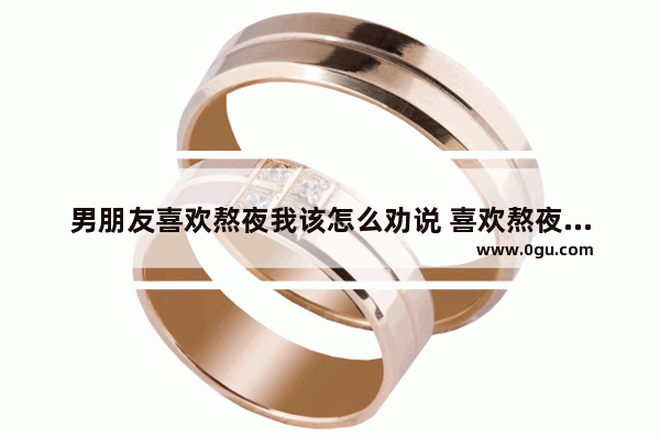 男朋友喜欢熬夜我该怎么劝说 喜欢熬夜怎么办