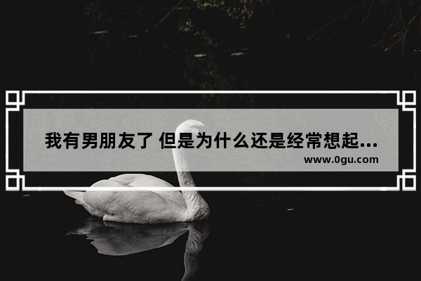 我有男朋友了 但是为什么还是经常想起初恋 而且每次都特别难过 一个人的时候眼泪就不知不觉留下来了,想前任了怎么办