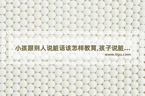 小孩跟别人说脏话该怎样教育,孩子说脏话怎么办