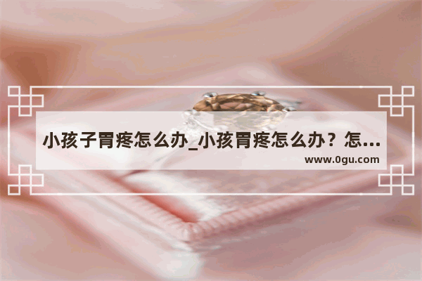 小孩子胃疼怎么办_小孩胃疼怎么办？怎么缓解疼痛