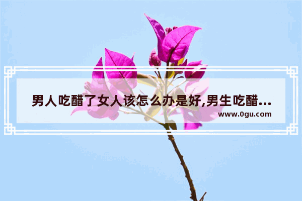男人吃醋了女人该怎么办是好,男生吃醋怎么办