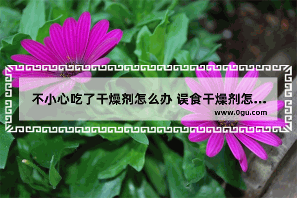 不小心吃了干燥剂怎么办 误食干燥剂怎么办