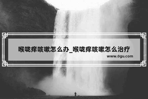 喉咙痒咳嗽怎么办_喉咙痒咳嗽怎么治疗
