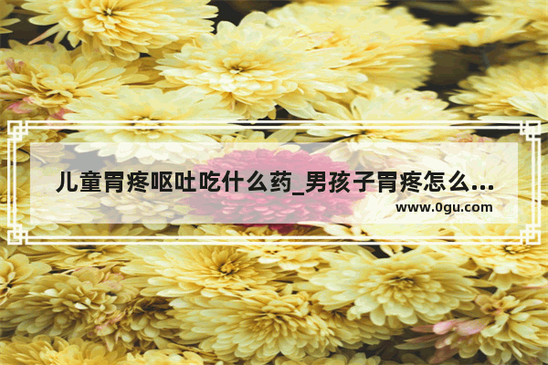 儿童胃疼呕吐吃什么药_男孩子胃疼怎么安慰