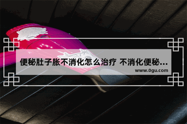 便秘肚子胀不消化怎么治疗 不消化便秘怎么办