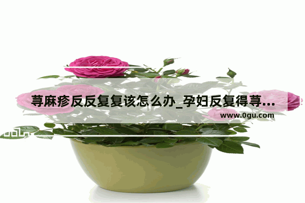 荨麻疹反反复复该怎么办_孕妇反复得荨麻疹要怎么治疗