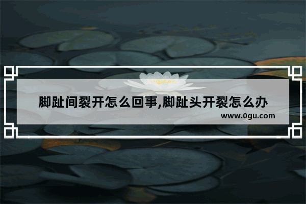 脚趾间裂开怎么回事,脚趾头开裂怎么办