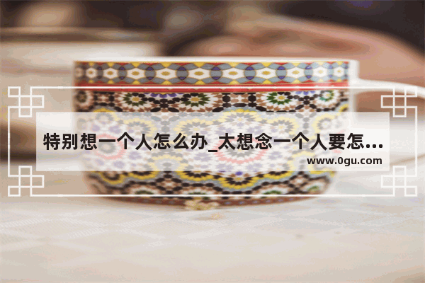 特别想一个人怎么办_太想念一个人要怎么办