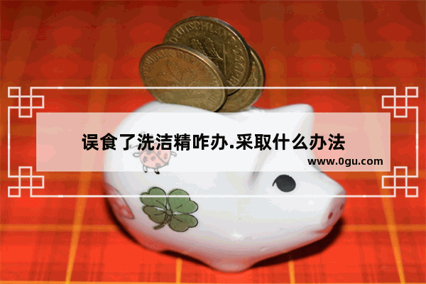 误食了洗洁精咋办.采取什么办法