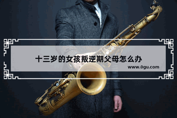 十三岁的女孩叛逆期父母怎么办