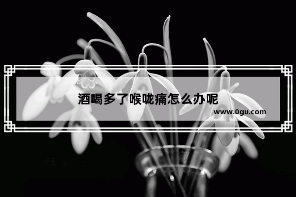 酒喝多了喉咙痛怎么办呢