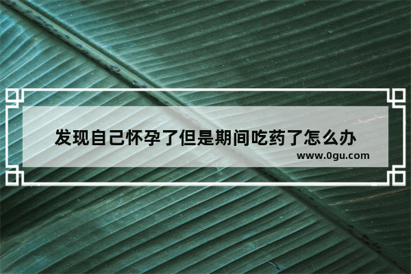 发现自己怀孕了但是期间吃药了怎么办