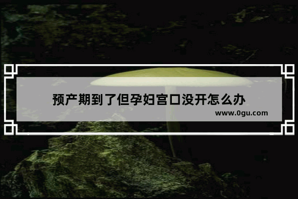 预产期到了但孕妇宫口没开怎么办