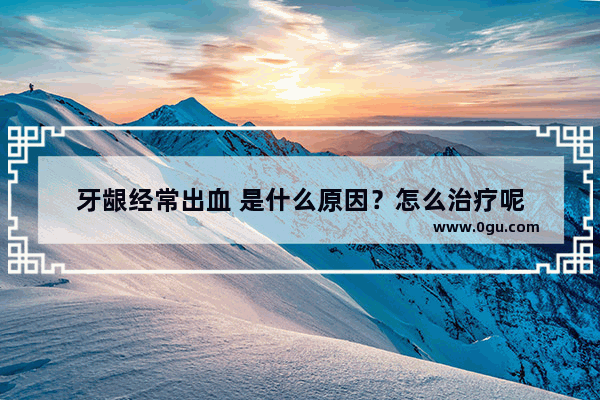 牙龈经常出血 是什么原因？怎么治疗呢