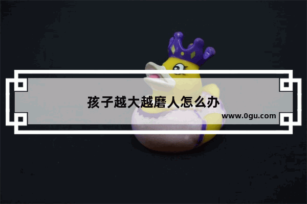 孩子越大越磨人怎么办