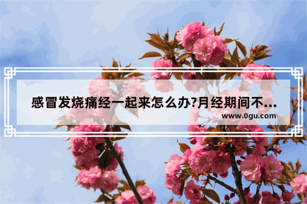 感冒发烧痛经一起来怎么办?月经期间不能吃感冒药吧?怎么处理