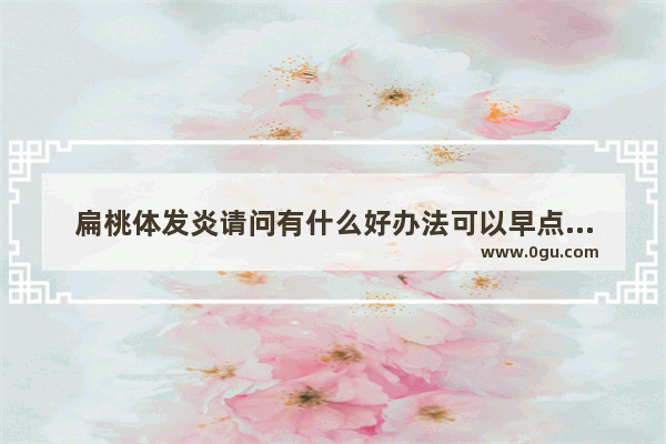 扁桃体发炎请问有什么好办法可以早点好起来 请各位大佬给个意见呗 还有平时有什么要注意 比如吃的