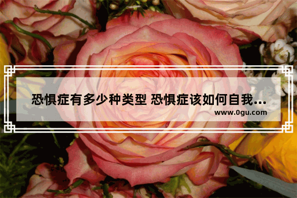 恐惧症有多少种类型 恐惧症该如何自我治疗