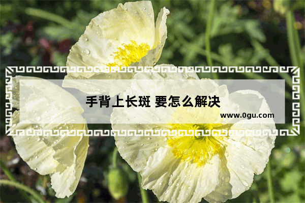 手背上长斑 要怎么解决