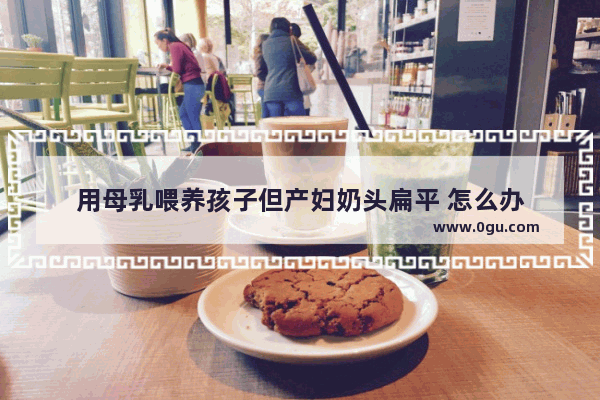用母乳喂养孩子但产妇奶头扁平 怎么办