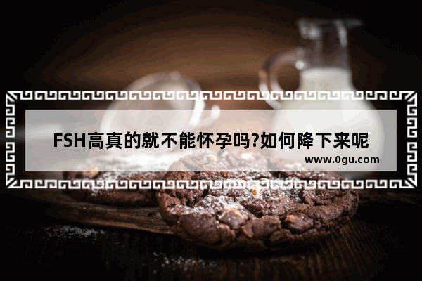 FSH高真的就不能怀孕吗?如何降下来呢