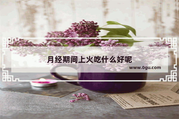 月经期间上火吃什么好呢