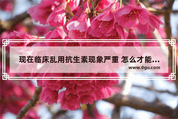 现在临床乱用抗生素现象严重 怎么才能解决