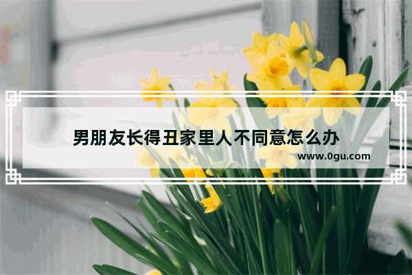 男朋友长得丑家里人不同意怎么办
