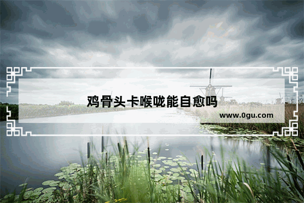 鸡骨头卡喉咙能自愈吗
