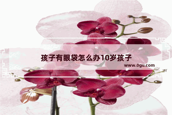 孩子有眼袋怎么办10岁孩子