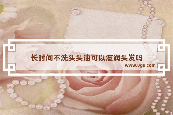 长时间不洗头头油可以滋润头发吗