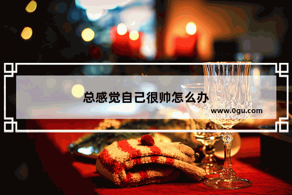 总感觉自己很帅怎么办