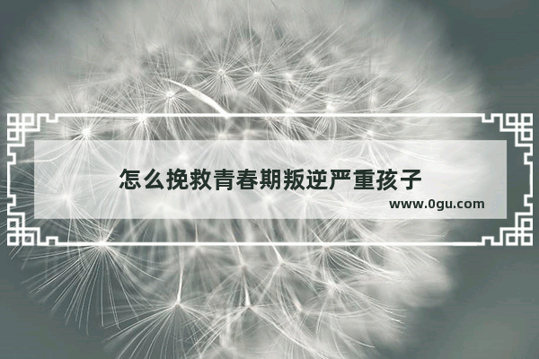 怎么挽救青春期叛逆严重孩子