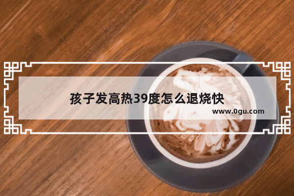 孩子发高热39度怎么退烧快