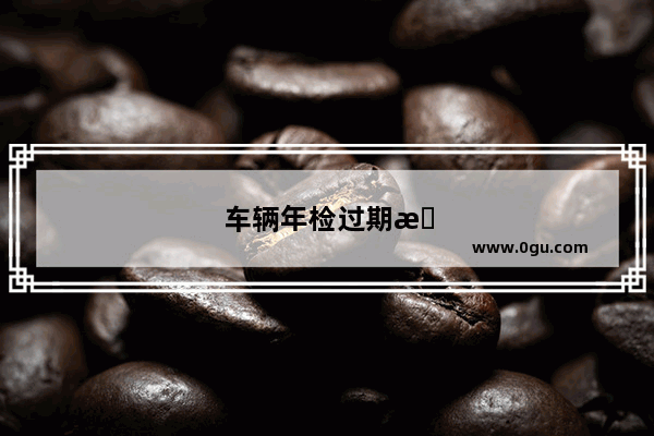 车辆年检过期时间太长会怎么样？该如何处理