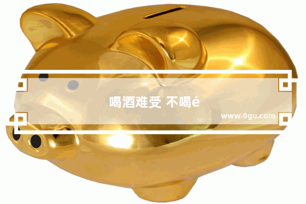 喝酒难受 不喝酒也难受 怎么办