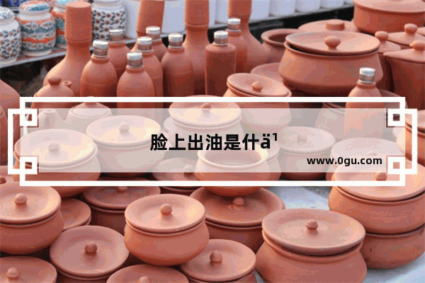 脸上出油是什么原因、厉害怎么办、怎么调理