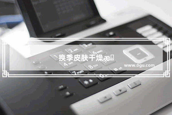 换季皮肤干燥怎么办?这些技巧帮你轻松应对