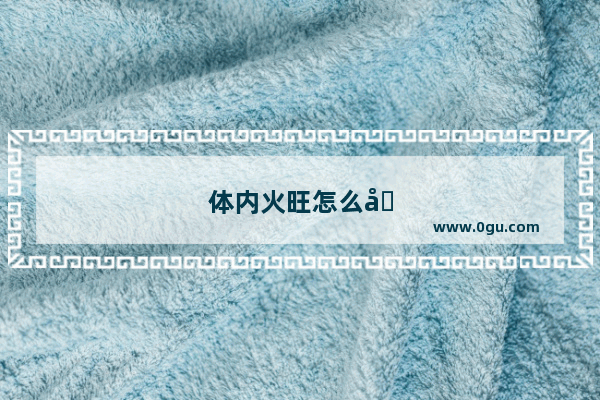 体内火旺怎么办女性