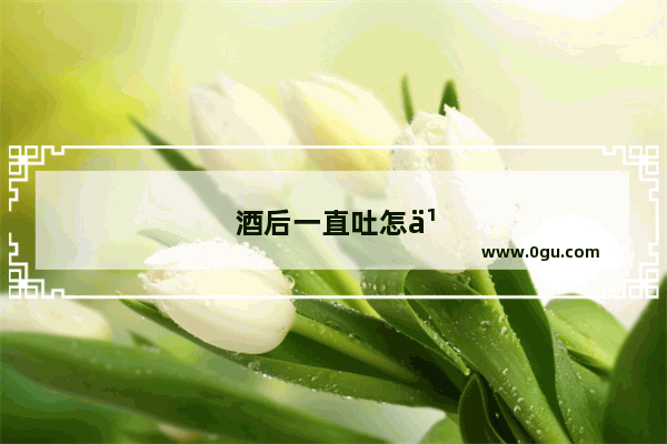酒后一直吐怎么办