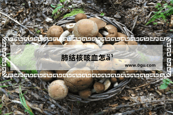 肺结核咳血怎么办,传染能力有多强?
