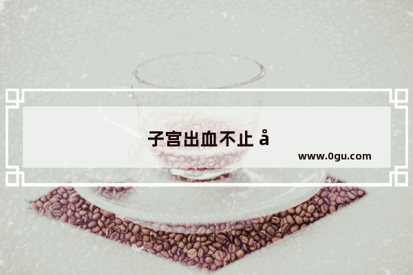 子宫出血不止 应该怎么办