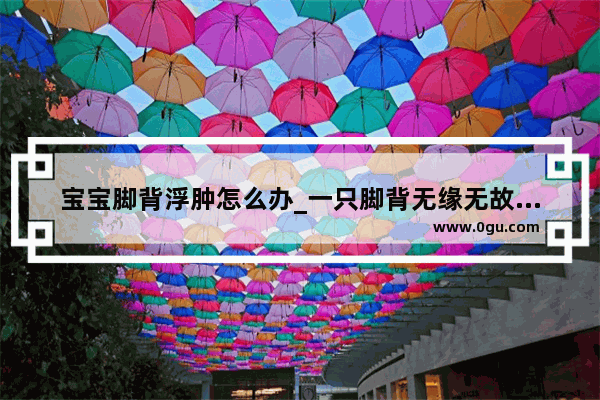 宝宝脚背浮肿怎么办_一只脚背无缘无故肿痛
