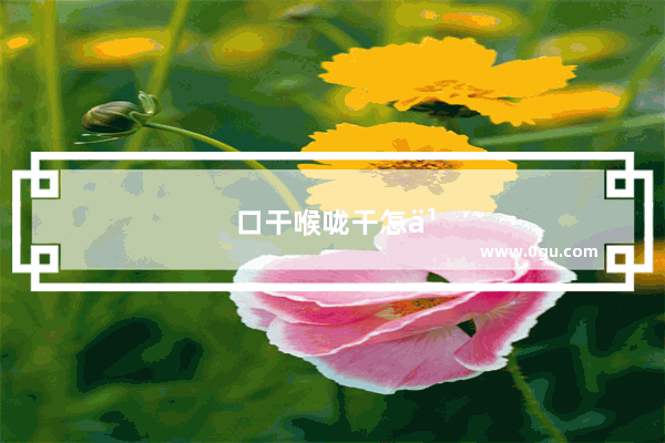口干喉咙干怎么办?