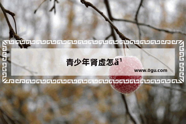 青少年肾虚怎么办 肾虚怎么补